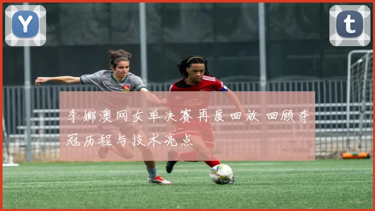 李娜澳网女单决赛再度回放 回顾夺冠历程与技术亮点