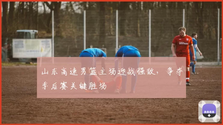 山东高速男篮主场迎战强敌，争夺季后赛关键胜场