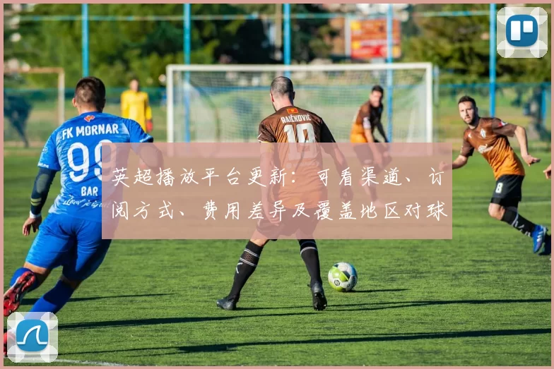英超播放平台更新：可看渠道、订阅方式、费用差异及覆盖地区对球迷影响