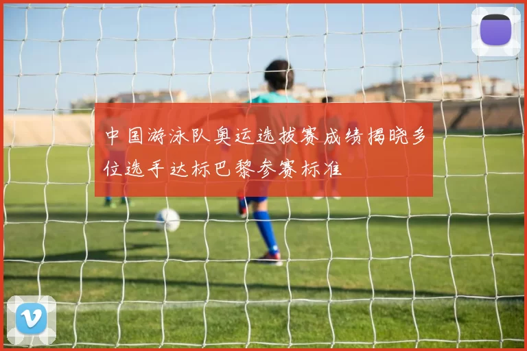 中国游泳队奥运选拔赛成绩揭晓多位选手达标巴黎参赛标准