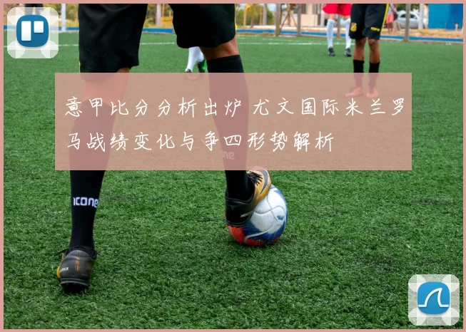 意甲比分分析出炉 尤文国际米兰罗马战绩变化与争四形势解析