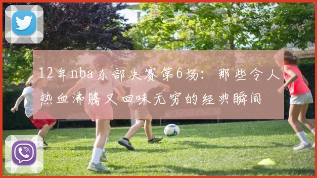 12年nba东部决赛第6场：那些令人热血沸腾又回味无穷的经典瞬间