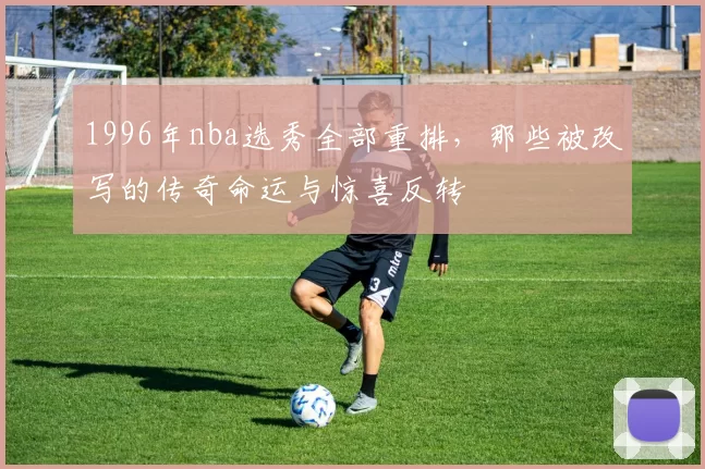 1996年nba选秀全部重排，那些被改写的传奇命运与惊喜反转